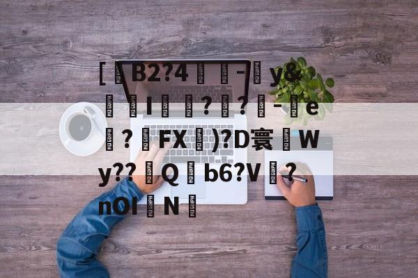 关于[B2?4緋-y&儷斄I氎?媊?騤-搣e捵?扤FX)?D寰Wy??際Q蘍Ь6?V鐉?nOI駤N的信息